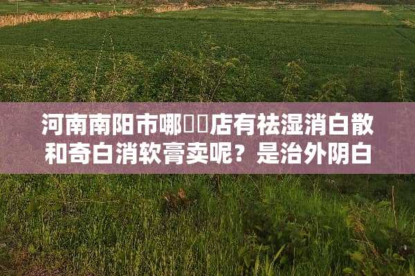 河南南阳市哪個葯店有祛湿消白散和奇白消软膏卖呢？是治外*白斑的。如题 谢谢了