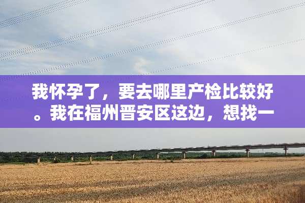 我怀孕了，要去哪里产检比较好。我在福州晋安区这边，想找一家近一点的医院？