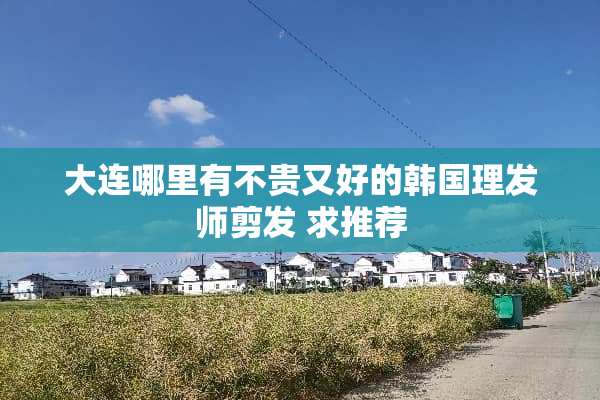 大连哪里有不贵又好的韩国理发师剪发 求推荐