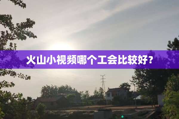 火山小视频哪个工会比较好？