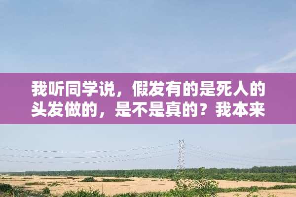 我听同学说，假发有的是死人的头发做的，是不是真的？我本来想买的？