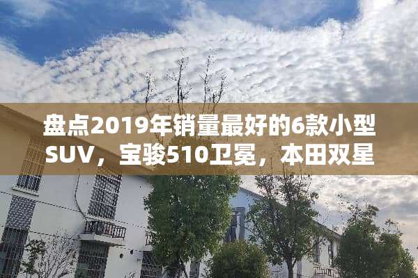 盘点2019年销量最好的6款小型SUV，宝骏510卫冕，本田双星上榜