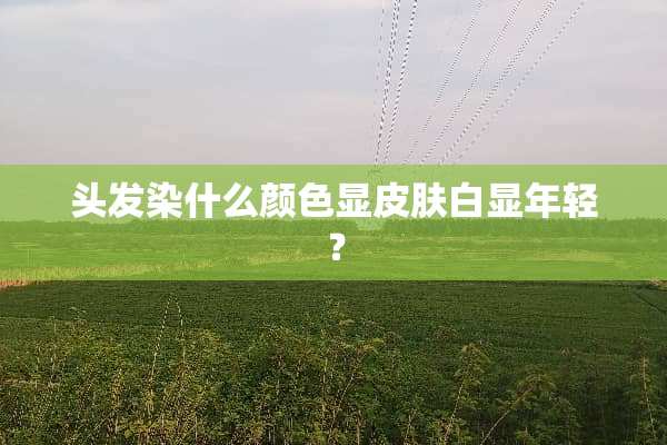 头发染什么颜色显皮肤白显年轻？