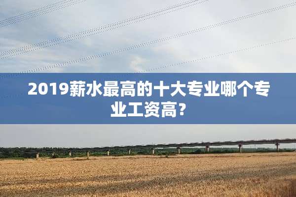 2019薪水最高的十大专业哪个专业工资高？