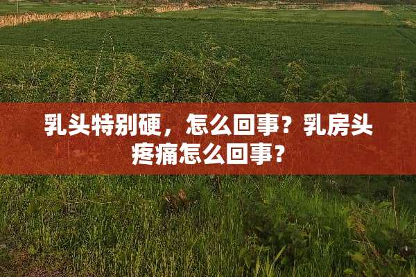 乳头特别硬，怎么回事？乳房头疼痛怎么回事？