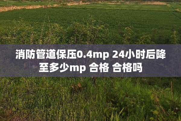 消防管道保压0.4mp 24小时后降至多少mp 合格 合格吗