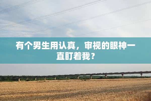 有个男生用认真，审视的眼神一直盯着我？