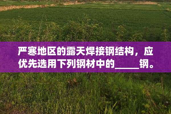 严寒地区的露天焊接钢结构，应优先选用下列钢材中的_____钢。