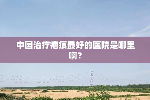 中国治疗疤痕最好的医院是哪里啊？