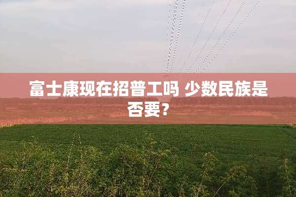富士康现在招普工吗 少数民族是否要？