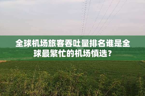 全球机场旅客吞吐量排名谁是全球最繁忙的机场慎选？