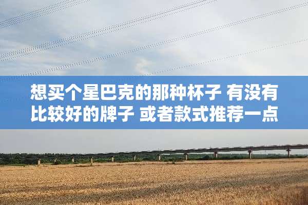 想买个星巴克的那种杯子 有没有比较好的牌子 或者款式推荐一点