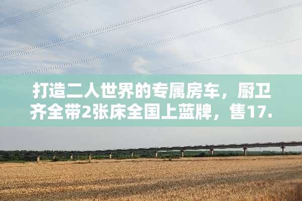 打造二人世界的专属房车，厨卫齐全带2张床全国上蓝牌，售17.8万