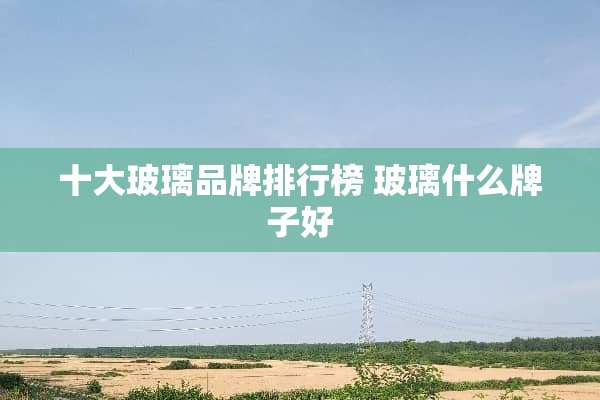 十大玻璃品牌排行榜 玻璃什么牌子好