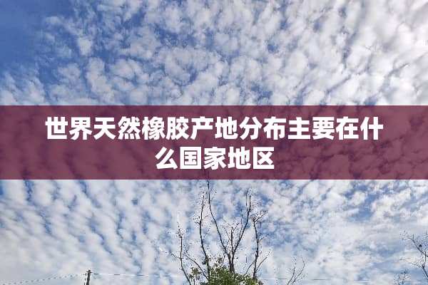 世界天然橡胶产地分布主要在什么国家地区