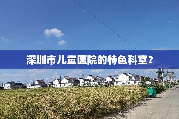 深圳市儿童医院的特色科室？