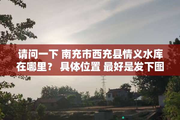 请问一下 南充市西充县情义水库在哪里？ 具**置 最好是发下图 谢谢