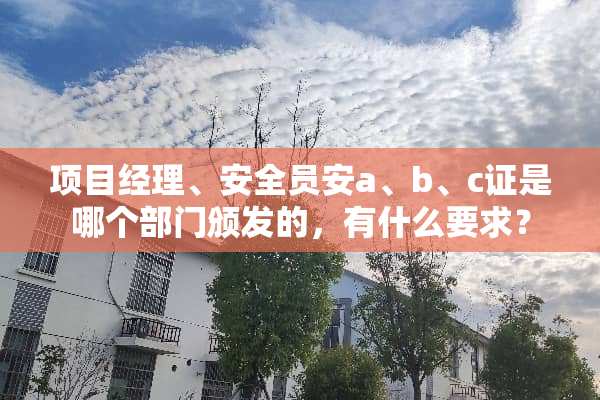 项目经理、安全员安a、b、c证是哪个部门颁发的，有什么要求？