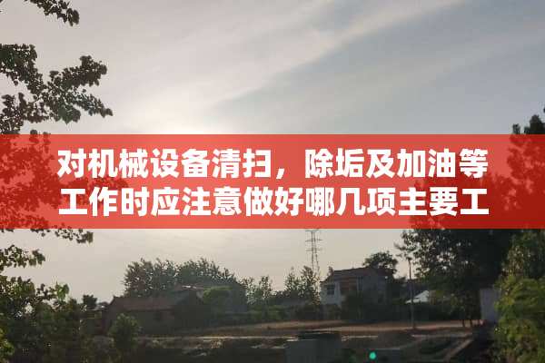 对机械设备清扫，除垢及加油等工作时应注意做好哪几项主要工作