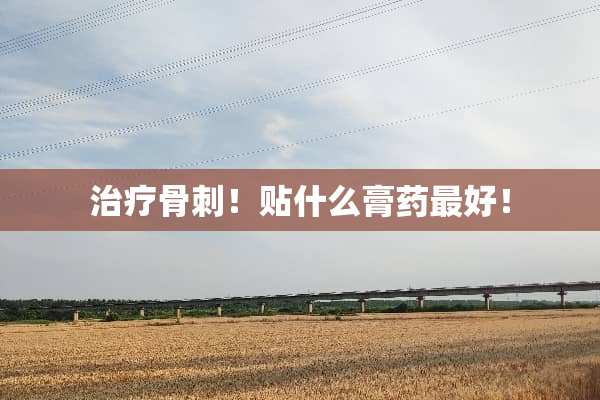 治疗骨刺！贴什么膏药最好！