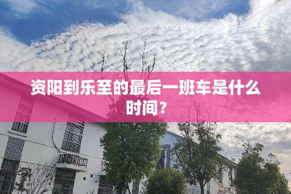 资阳到乐至的最后一班车是什么时间？