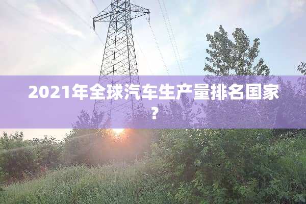 2021年全球汽车生产量排名国家？