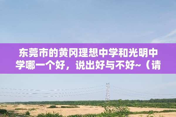 东莞市的黄冈理想中学和光明中学哪一个好，说出好与不好~（请认真回答）？
