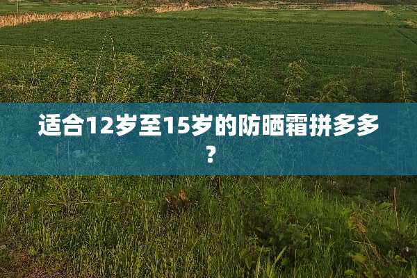 适合12岁至15岁的防晒霜拼多多？