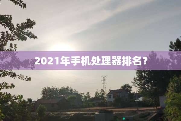2021年手机处理器排名？