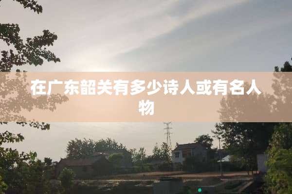 在广东韶关有多少诗人或有名人物
