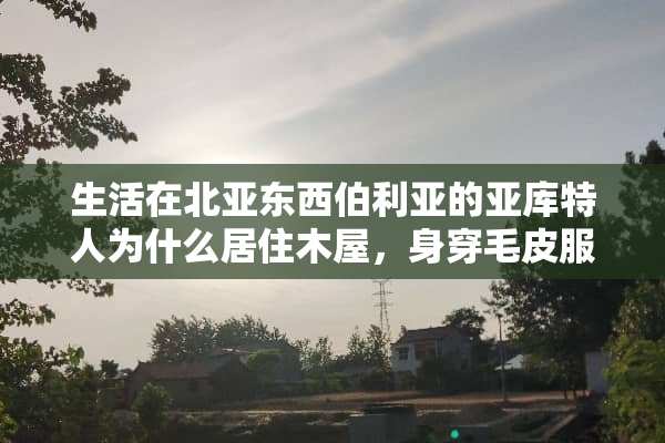 生活在北亚东西伯利亚的亚库特人为什么居住木屋，身穿毛皮服装，运输工具是狗拉雪橇？