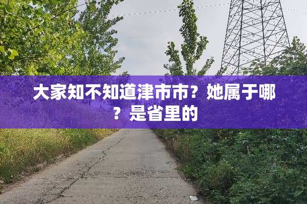 大家知不知道津市市？她属于哪？是省里的