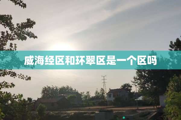 威海经区和环翠区是一个区吗