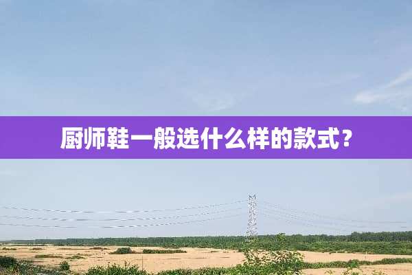 厨师鞋一般选什么样的款式？
