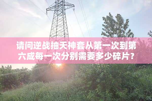 请问逆战抽天神套从第一次到第六成每一次分别需要多少碎片？