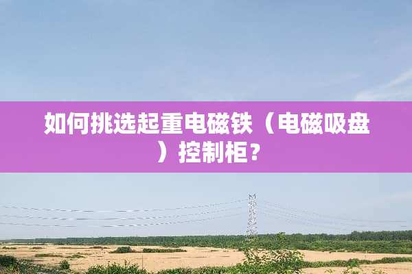 如何挑选起重电磁铁（电磁吸盘）控制柜？
