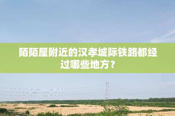 陌陌屋附近的汉孝城际铁路都经过哪些地方？
