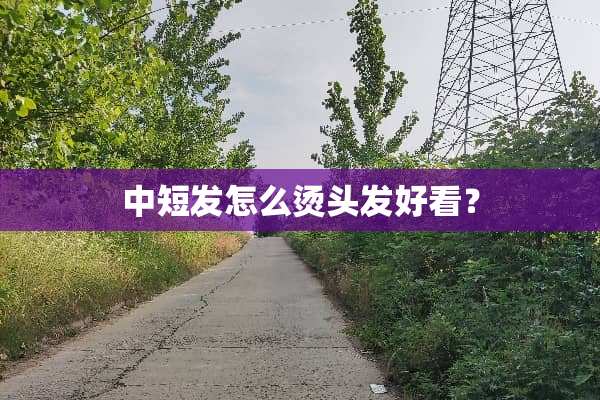 中短发怎么烫头发好看？