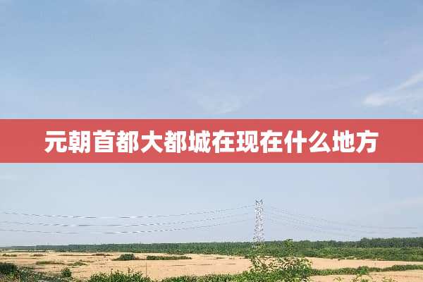 元朝首都大都城在现在什么地方