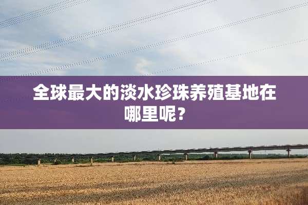 全球最大的淡水珍珠养殖基地在哪里呢？