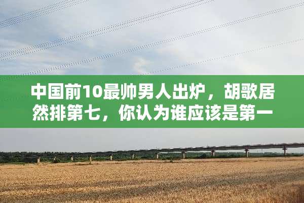 中国前10最帅男人出炉，胡歌居然排第七，你认为谁应该是第一名？