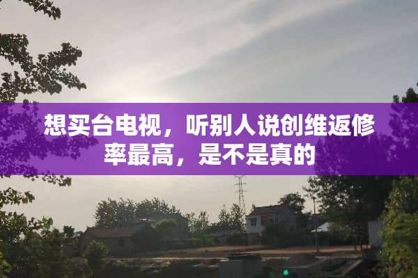想买台电视，听别人说创维返修率最高，是不是真的