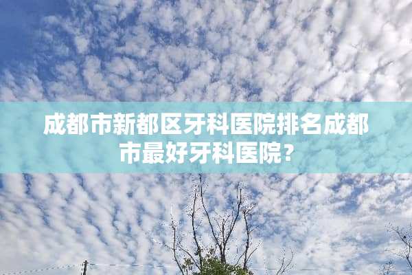 成都市新都区牙科医院排名成都市最好牙科医院？