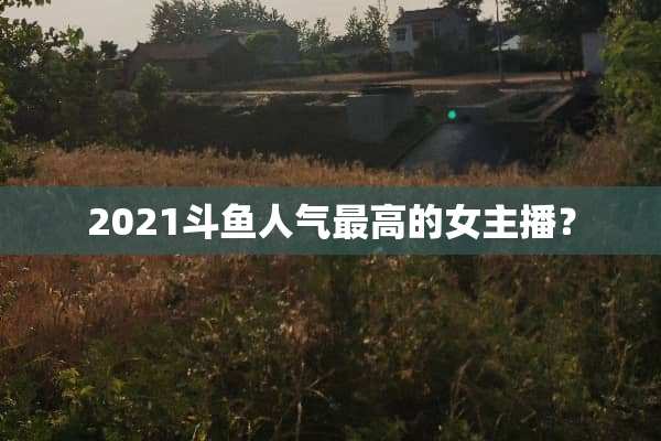 2021斗鱼人气最高的女主播？