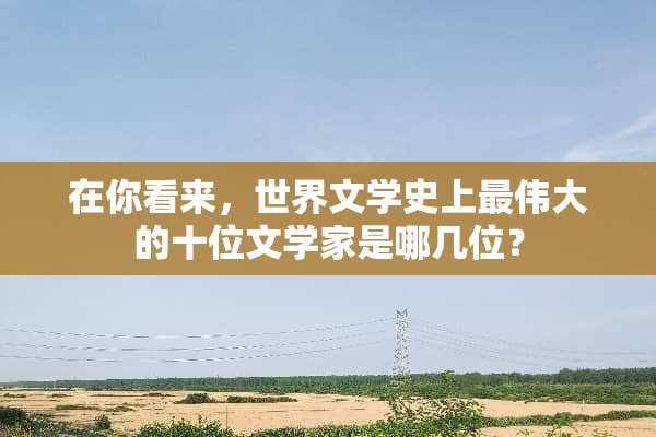 在你看来，世界文学史上最伟大的十位文学家是哪几位？