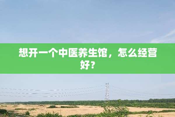 想开一个中医养生馆，怎么经营好？