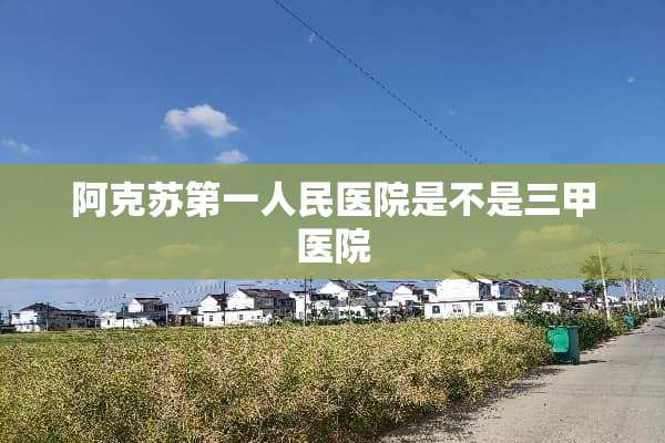 阿克苏第一人民医院是不是三甲医院