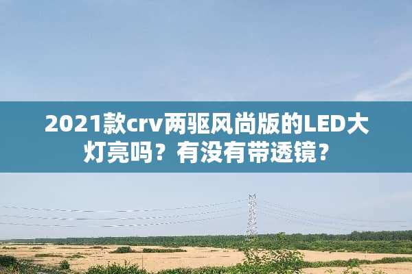 2021款crv两驱风尚版的LED大灯亮吗？有没有带透镜？