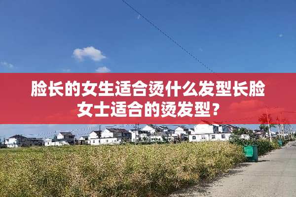 脸长的女生适合烫什么发型长脸女士适合的烫发型？