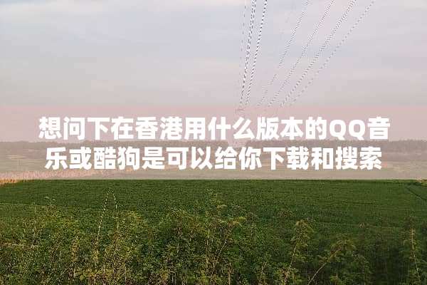 想问下在香港用什么版本的QQ音乐或酷狗是可以给你下载和搜索歌曲的？